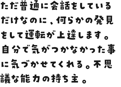 ただ普通に会話をしているだけなのに、何らかの発見をして運転が上達します。自分で気がつかなかった事に気づかせてくれる。不思議な能力の持ち主。