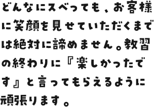 どんなにスベっても、お客様に笑顔を見せていただくまでは絶対に諦めません。教習の終わりに『楽しかったです』と言ってもらえるように頑張ります。