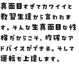 真面目すぎてカワイイと教習生達から言われます。そんな生真面目な性格だからこそ、的確なアドバイスができる。純朴な空気感が心地良い。