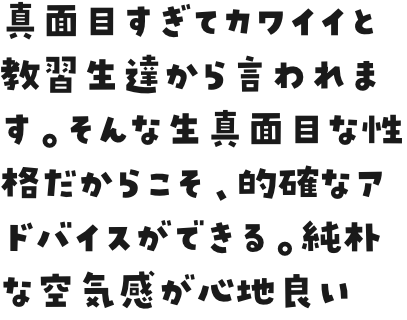 真面目すぎてカワイイと教習生達から言われます。そんな生真面目な性格だからこそ、的確なアドバイスができる。純朴な空気感が心地良い。