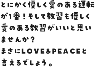 とにかく優しく愛のある運転が1番！そして教習も優しく愛のある教習がいいと思いませんか？
まさにLOVE&PEACEと言えるでしょう。