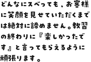 どんなにスベっても、お客様に笑顔を見せていただくまでは絶対に諦めません。教習の終わりに『楽しかったです』と言ってもらえるように頑張ります。 