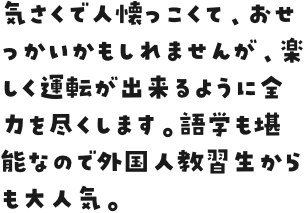 気さくで人懐っこくて、おせっかいかもしれませんが、楽しく運転が出来るように全力を尽くします。語学も堪能なので外国人教習生からも大人気。