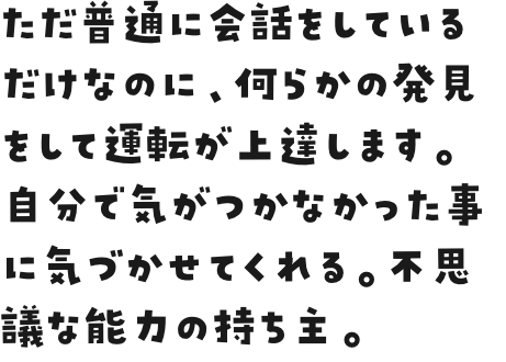 ただ普通に会話をしているだけなのに、何らかの発見をして運転が上達します。自分で気がつかなかった事に気づかせてくれる。不思議な能力の持ち主。