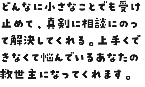 どんなに小さなことでも受け止めて、真剣に相談にのって解決してくれる。上手くできなくて悩んでいるあなたの救世主になってくれます。