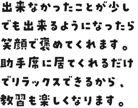 出来なかったことが少しでも出来るようになったら笑顔で褒めてくれます。助手席に居てくれるだけでリラックスできるから、教習も楽しくなります。