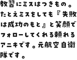 教習にミスはつきもの。たとえミスをしても『失敗は成功のもと』と笑顔でフォローしてくれる頼れるアニキです。元航空自衛隊です。