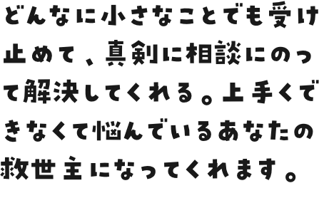 どんなに小さなことでも受け止めて、真剣に相談にのって解決してくれる。上手くできなくて悩んでいるあなたの救世主になってくれます。